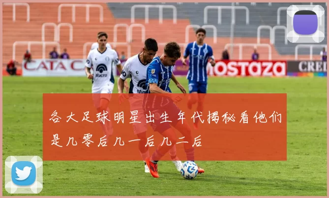 各大足球明星出生年代揭秘看他们是几零后几一后几二后