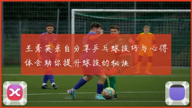王秀英亲自分享乒乓球技巧与心得体会助你提升球技的秘诀