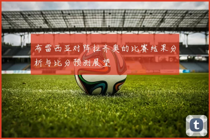 布雷西亚对阵拉齐奥的比赛结果分析与比分预测展望