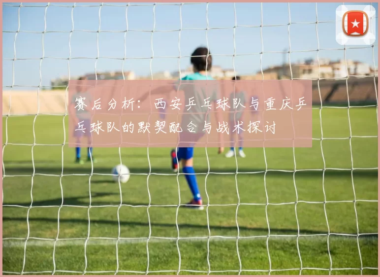 赛后分析：西安乒乓球队与重庆乒乓球队的默契配合与战术探讨