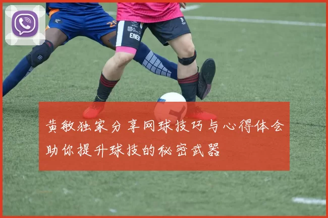 黄敏独家分享网球技巧与心得体会助你提升球技的秘密武器