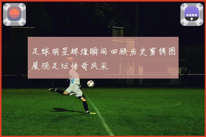 足球明星辉煌瞬间回顾历史剪辑图展现足坛传奇风采
