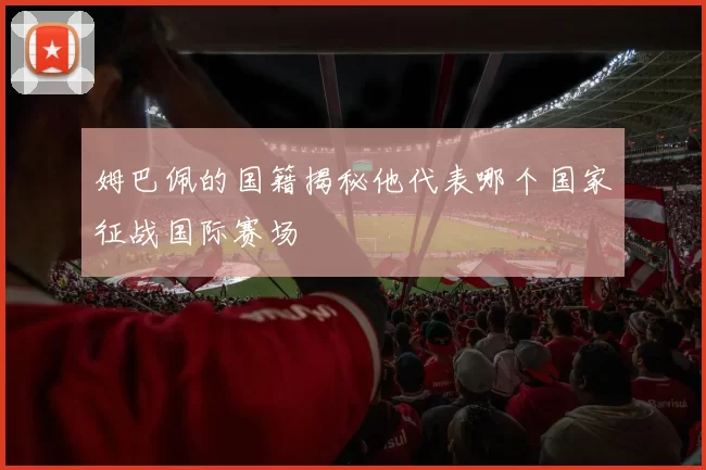 姆巴佩的国籍揭秘他代表哪个国家征战国际赛场