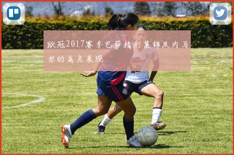 欧冠2017赛季巴萨精彩集锦及内马尔的高光表现