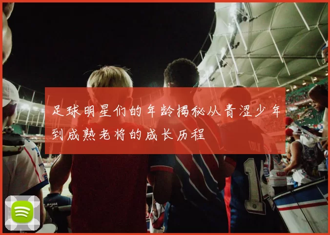 足球明星们的年龄揭秘从青涩少年到成熟老将的成长历程