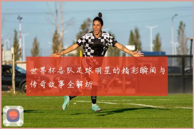 世界杯各队足球明星的精彩瞬间与传奇故事全解析