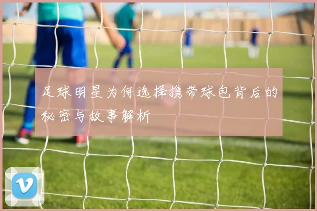 足球明星为何选择携带球包背后的秘密与故事解析