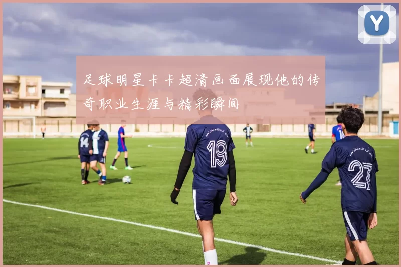 足球明星卡卡超清画面展现他的传奇职业生涯与精彩瞬间