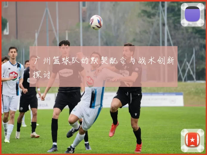 广州篮球队的默契配合与战术创新探讨