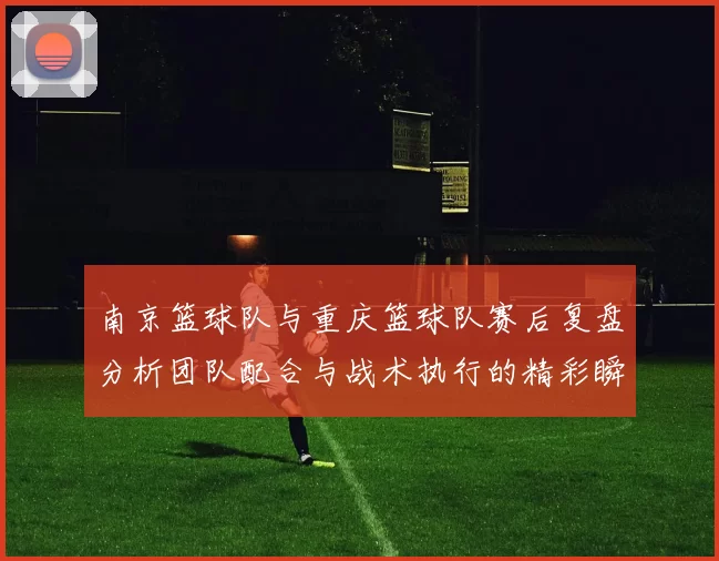 南京篮球队与重庆篮球队赛后复盘分析团队配合与战术执行的精彩瞬间