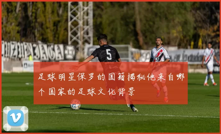 足球明星保罗的国籍揭秘他来自哪个国家的足球文化背景