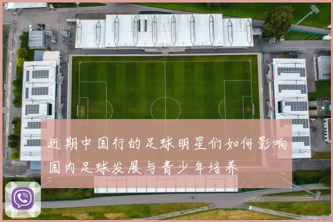 近期中国行的足球明星们如何影响国内足球发展与青少年培养
