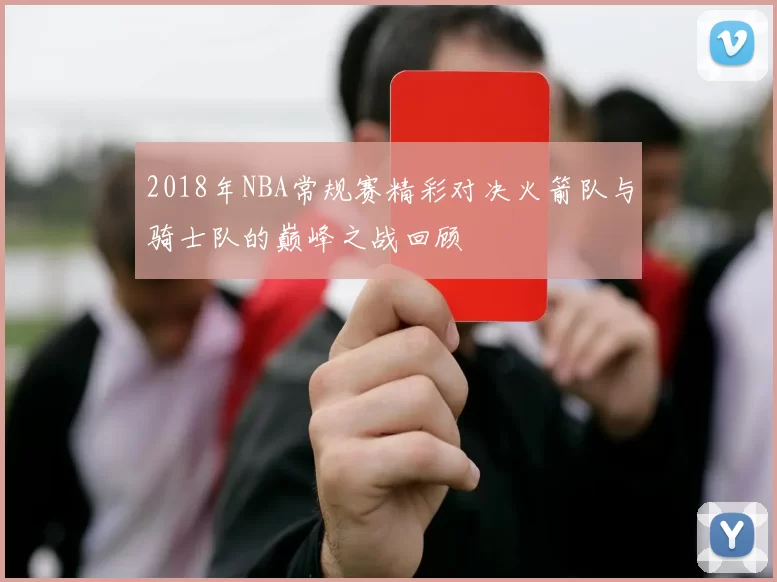 2018年NBA常规赛精彩对决火箭队与骑士队的巅峰之战回顾