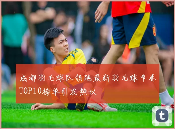 成都羽毛球队领跑最新羽毛球节奏TOP10榜单引发热议