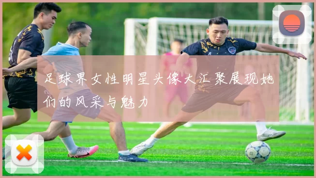 足球界女性明星头像大汇聚展现她们的风采与魅力