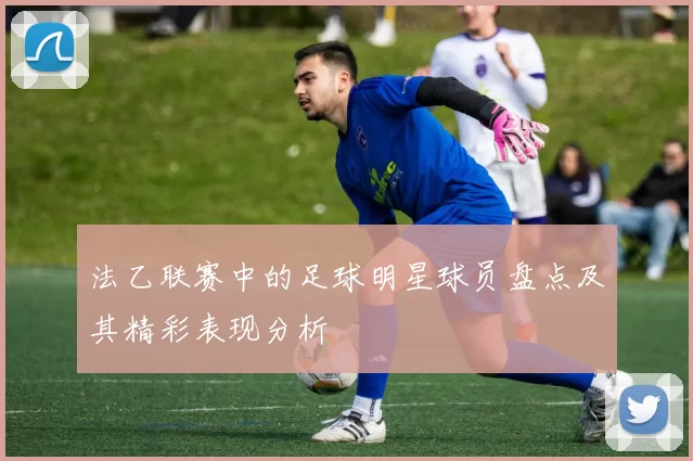 法乙联赛中的足球明星球员盘点及其精彩表现分析