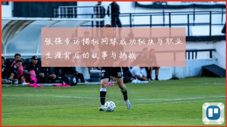 张强专访揭秘网球成功秘诀与职业生涯背后的故事与挑战