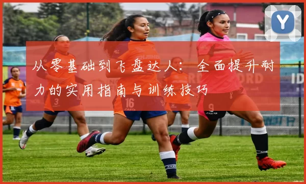 从零基础到飞盘达人：全面提升耐力的实用指南与训练技巧