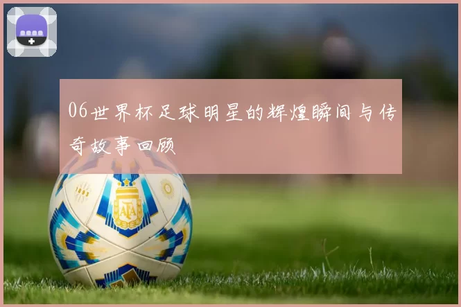 06世界杯足球明星的辉煌瞬间与传奇故事回顾