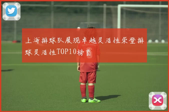 上海排球队展现卓越灵活性荣登排球灵活性TOP10榜首