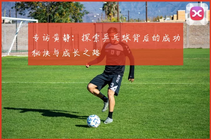 专访黄静：探索乒乓球背后的成功秘诀与成长之路
