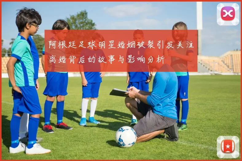 阿根廷足球明星婚姻破裂引发关注离婚背后的故事与影响分析