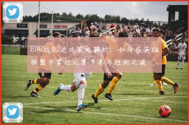 EDG战队进攻策略解析：如何在英雄联盟中掌控比赛节奏与胜利之道