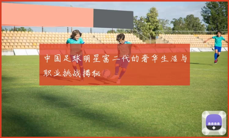 中国足球明星富二代的奢华生活与职业挑战揭秘