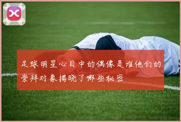 足球明星心目中的偶像是谁他们的崇拜对象揭晓了哪些秘密