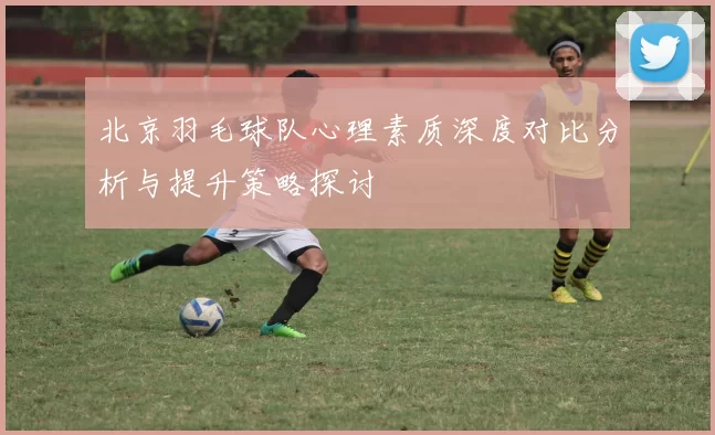 北京羽毛球队心理素质深度对比分析与提升策略探讨