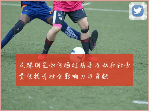 足球明星如何通过慈善活动和社会责任提升社会影响力与贡献