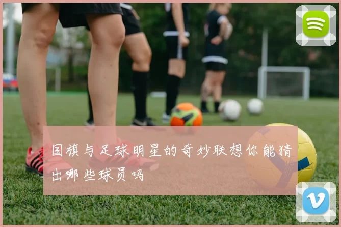 国旗与足球明星的奇妙联想你能猜出哪些球员吗