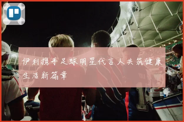 伊利携手足球明星代言人共筑健康生活新篇章