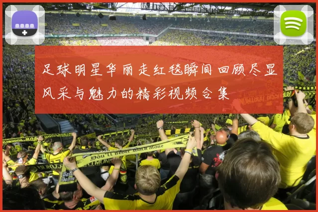 足球明星华丽走红毯瞬间回顾尽显风采与魅力的精彩视频合集