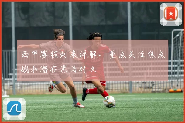西甲赛程列表详解，重点关注焦点战和潜在黑马对决