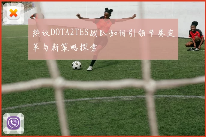 热议DOTA2TES战队如何引领节奏变革与新策略探索