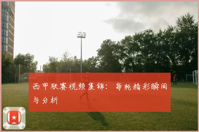 西甲联赛视频集锦：每轮精彩瞬间与分析