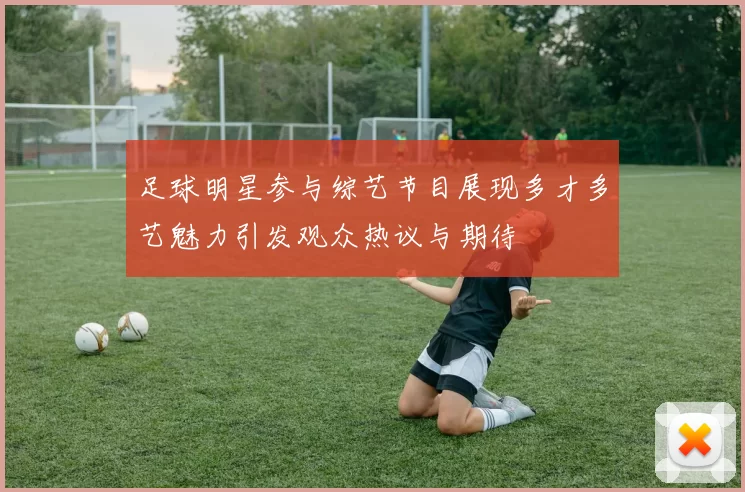 足球明星参与综艺节目展现多才多艺魅力引发观众热议与期待