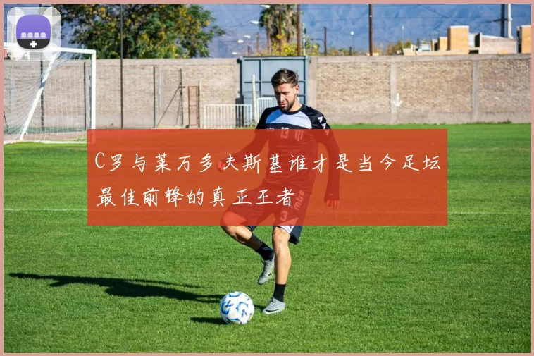 C罗与莱万多夫斯基谁才是当今足坛最佳前锋的真正王者