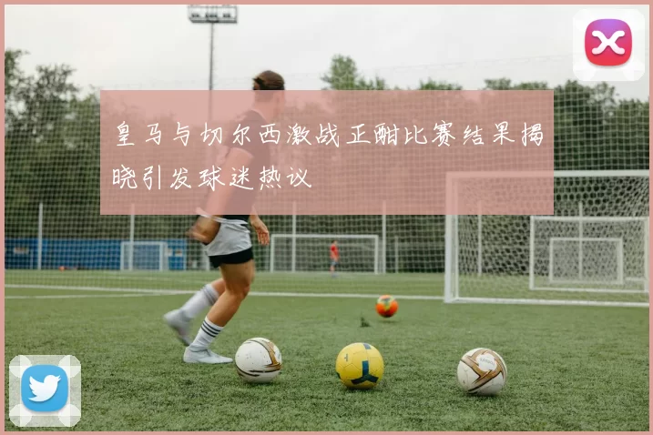 皇马与切尔西激战正酣比赛结果揭晓引发球迷热议