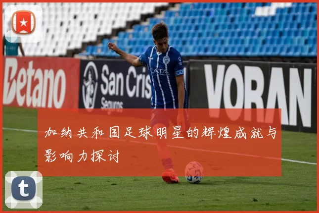 加纳共和国足球明星的辉煌成就与影响力探讨