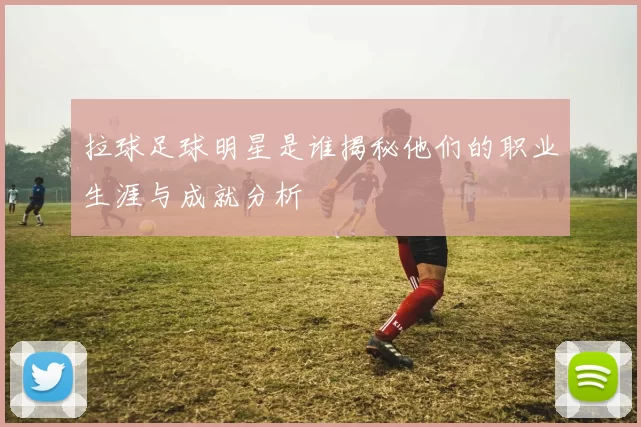 拉球足球明星是谁揭秘他们的职业生涯与成就分析