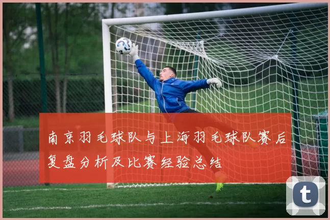 南京羽毛球队与上海羽毛球队赛后复盘分析及比赛经验总结