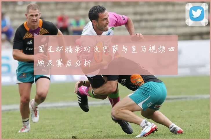 国王杯精彩对决巴萨与皇马视频回顾及赛后分析