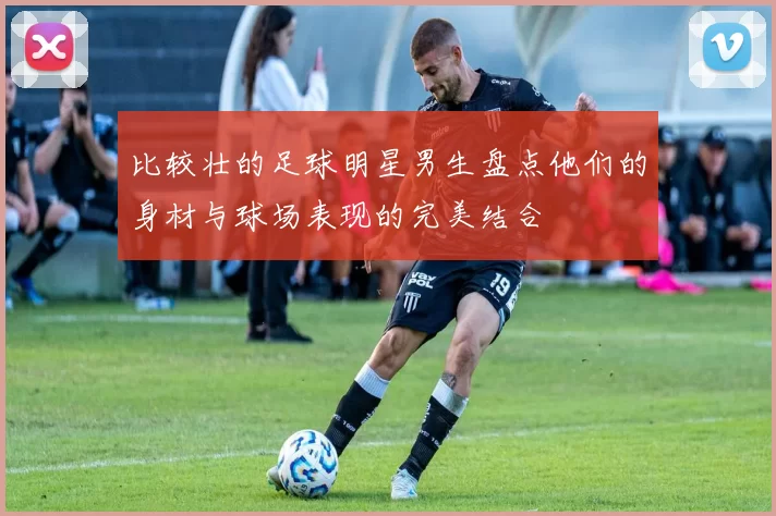 比较壮的足球明星男生盘点他们的身材与球场表现的完美结合