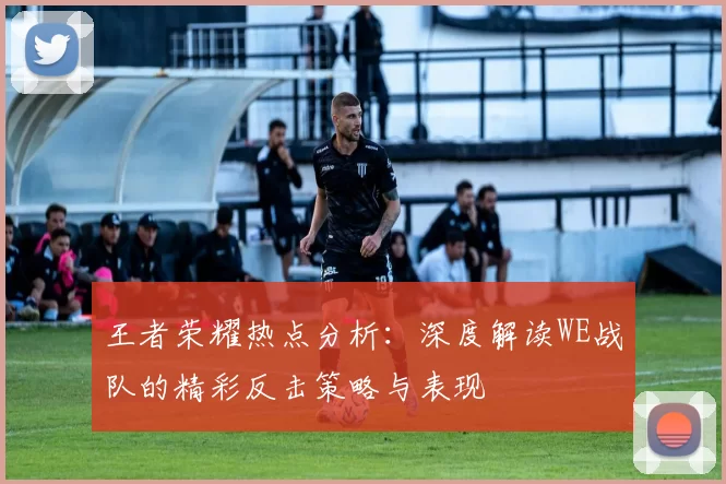 王者荣耀热点分析：深度解读WE战队的精彩反击策略与表现