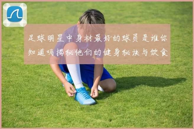 足球明星中身材最好的球员是谁你知道吗揭秘他们的健身秘诀与饮食习惯