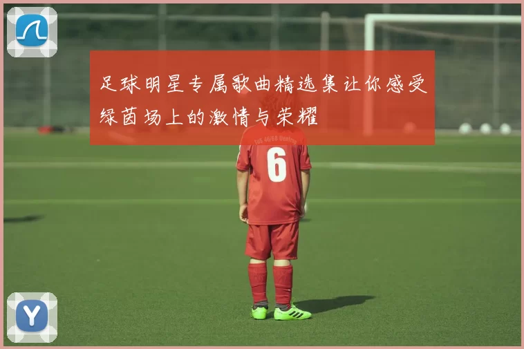 足球明星专属歌曲精选集让你感受绿茵场上的激情与荣耀