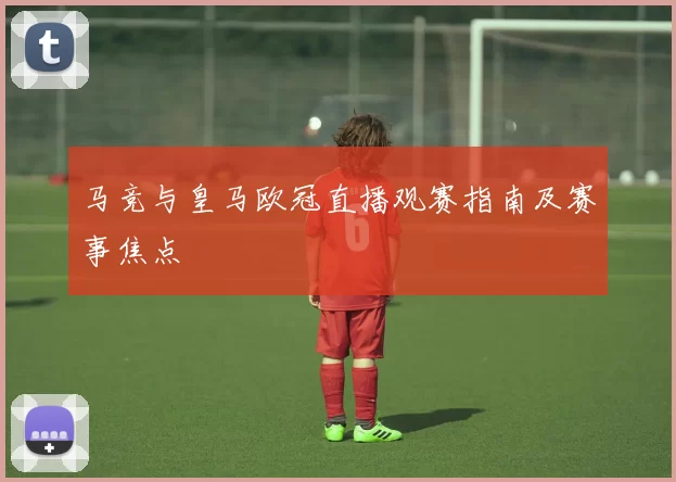 马竞与皇马欧冠直播观赛指南及赛事焦点