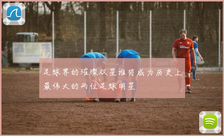 足球界的璀璨双星谁将成为历史上最伟大的两位足球明星